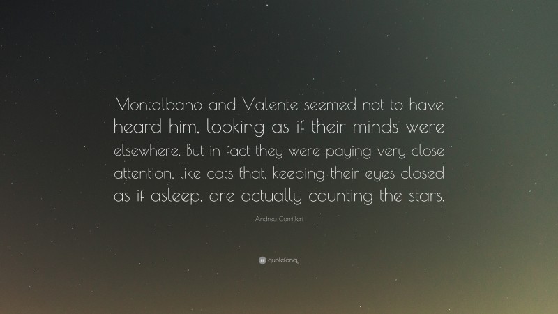 Andrea Camilleri Quote: “Montalbano and Valente seemed not to have heard him, looking as if their minds were elsewhere. But in fact they were paying very close attention, like cats that, keeping their eyes closed as if asleep, are actually counting the stars.”