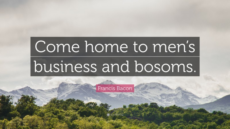 Francis Bacon Quote: “Come home to men’s business and bosoms.”