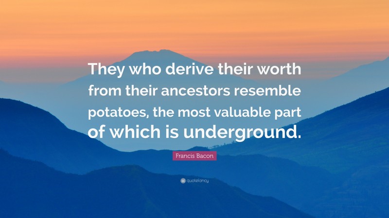 Francis Bacon Quote: “They who derive their worth from their ancestors resemble potatoes, the most valuable part of which is underground.”