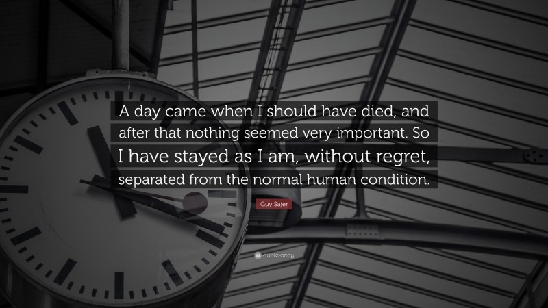 Guy Sajer Quote: “A day came when I should have died, and after that nothing seemed very important. So I have stayed as I am, without regret, separated from the normal human condition.”