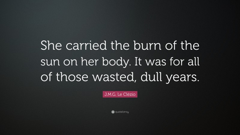 J.M.G. Le Clézio Quote: “She carried the burn of the sun on her body. It was for all of those wasted, dull years.”