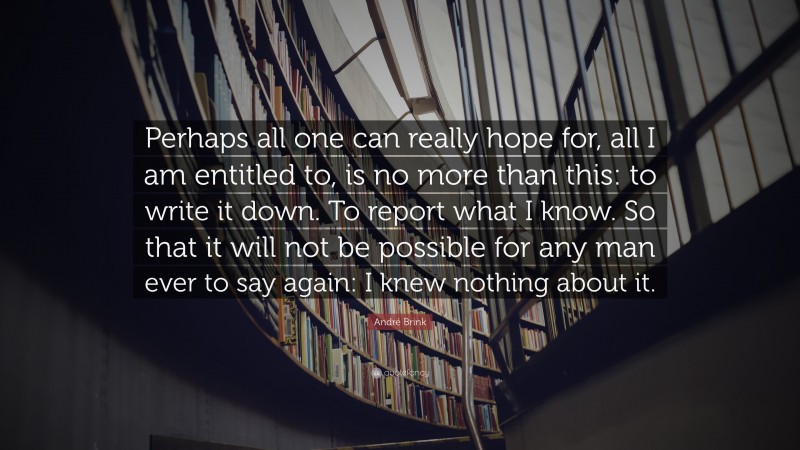 André Brink Quote: “Perhaps all one can really hope for, all I am entitled to, is no more than this: to write it down. To report what I know. So that it will not be possible for any man ever to say again: I knew nothing about it.”