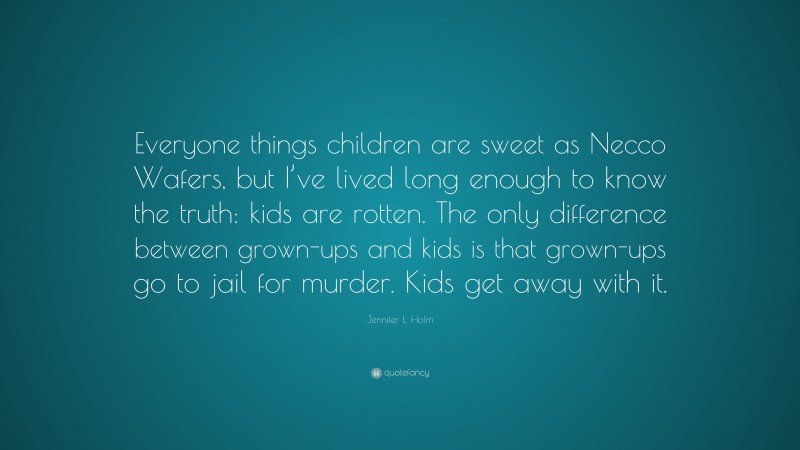 Jennifer L. Holm Quote: “Everyone things children are sweet as Necco Wafers, but I’ve lived long enough to know the truth: kids are rotten. The only difference between grown-ups and kids is that grown-ups go to jail for murder. Kids get away with it.”