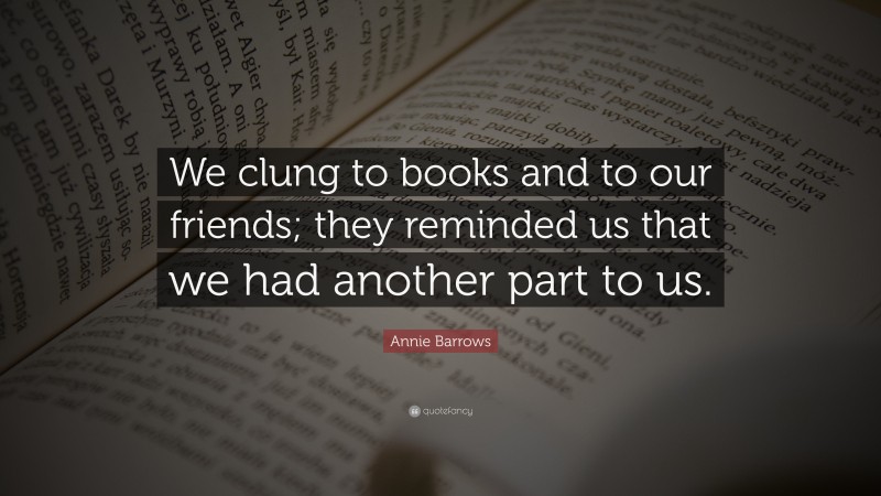 Annie Barrows Quote: “We clung to books and to our friends; they reminded us that we had another part to us.”