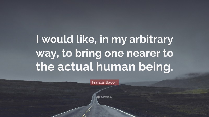Francis Bacon Quote: “I would like, in my arbitrary way, to bring one nearer to the actual human being.”