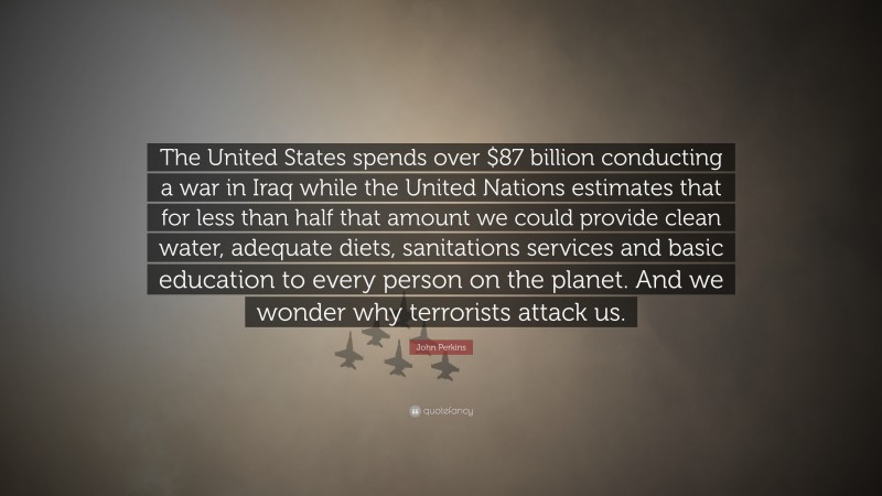 John Perkins Quote: “The United States spends over $87 billion conducting a war in Iraq while the United Nations estimates that for less than half that amount we could provide clean water, adequate diets, sanitations services and basic education to every person on the planet. And we wonder why terrorists attack us.”