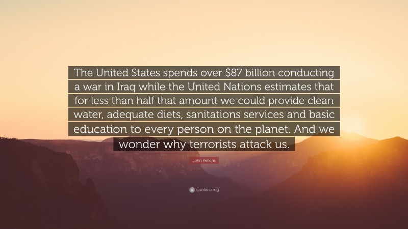 John Perkins Quote: “The United States spends over $87 billion conducting a war in Iraq while the United Nations estimates that for less than half that amount we could provide clean water, adequate diets, sanitations services and basic education to every person on the planet. And we wonder why terrorists attack us.”