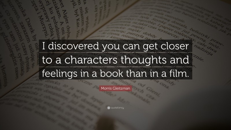 Morris Gleitzman Quote: “I discovered you can get closer to a characters thoughts and feelings in a book than in a film.”