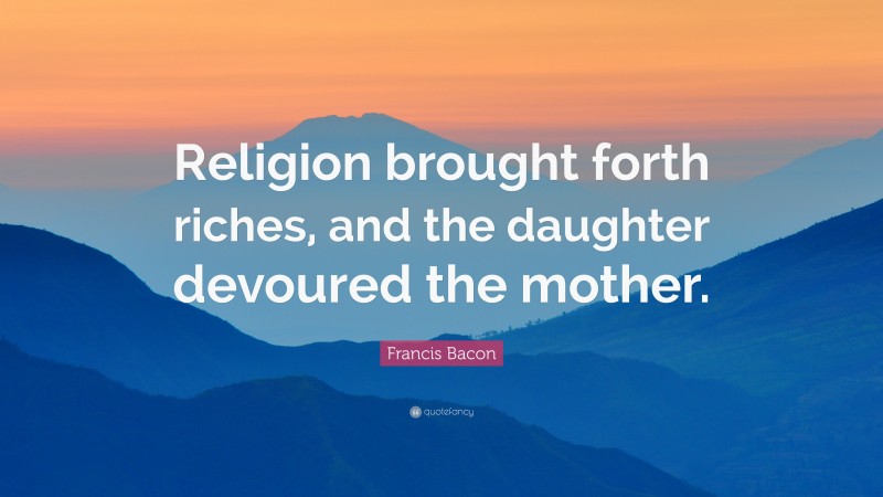 Francis Bacon Quote: “Religion brought forth riches, and the daughter devoured the mother.”