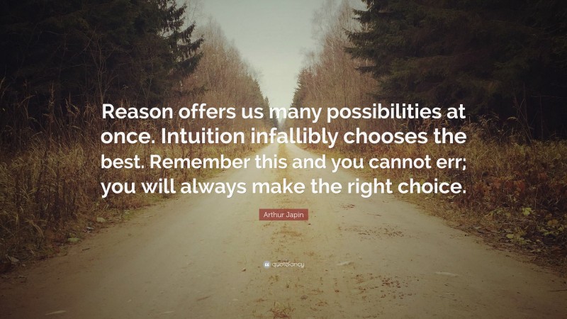 Arthur Japin Quote: “Reason offers us many possibilities at once. Intuition infallibly chooses the best. Remember this and you cannot err; you will always make the right choice.”