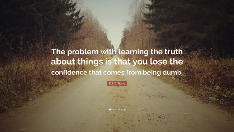 D.B.C. Pierre Quote: “The problem with learning the truth about things is that you lose the confidence that comes from being dumb.”