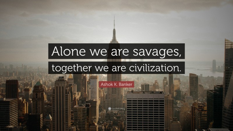 Ashok K. Banker Quote: “Alone we are savages, together we are civilization.”