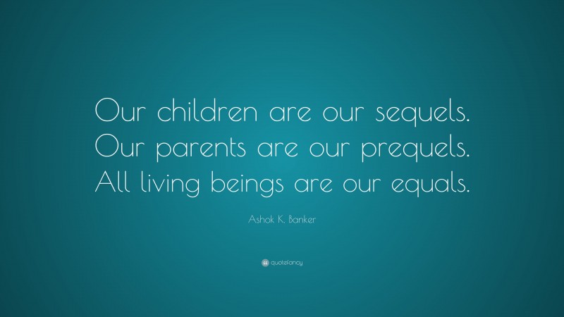 Ashok K. Banker Quote: “Our children are our sequels. Our parents are our prequels. All living beings are our equals.”