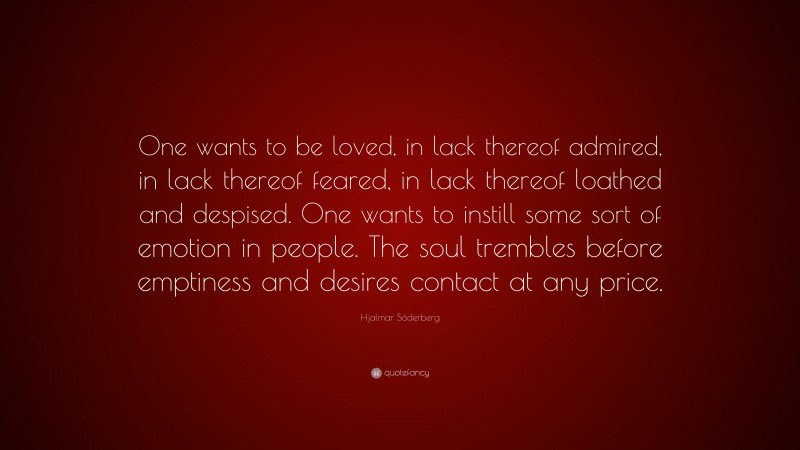 Hjalmar Söderberg Quote: “One wants to be loved, in lack thereof admired, in lack thereof feared, in lack thereof loathed and despised. One wants to instill some sort of emotion in people. The soul trembles before emptiness and desires contact at any price.”