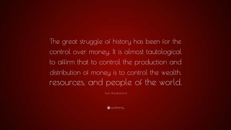 Jack Weatherford Quote: “The great struggle of history has been for the control over money. It is almost tautological to affirm that to control the production and distribution of money is to control the wealth, resources, and people of the world.”