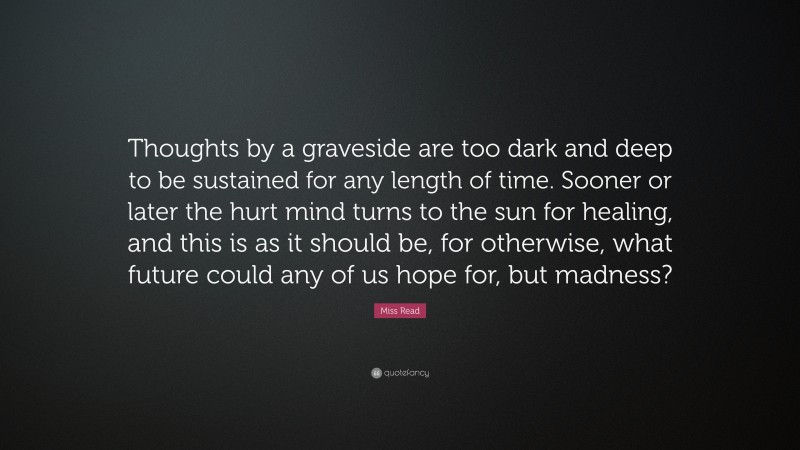 Miss Read Quote: “Thoughts by a graveside are too dark and deep to be sustained for any length of time. Sooner or later the hurt mind turns to the sun for healing, and this is as it should be, for otherwise, what future could any of us hope for, but madness?”