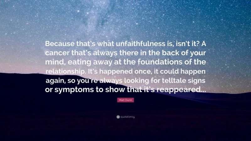 Matt Dunn Quote: “Because that’s what unfaithfulness is, isn’t it? A cancer that’s always there in the back of your mind, eating away at the foundations of the relationship. It’s happened once, it could happen again, so you’re always looking for telltale signs or symptoms to show that it’s reappeared...”
