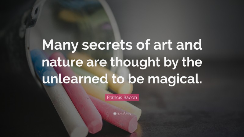 Francis Bacon Quote: “Many secrets of art and nature are thought by the unlearned to be magical.”