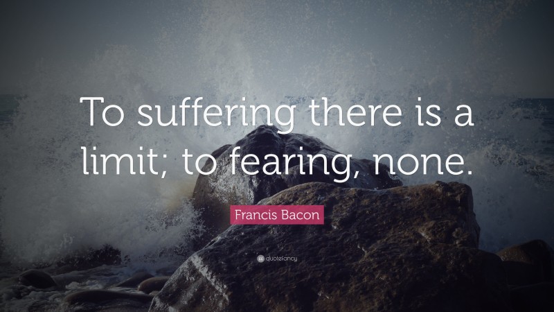 Francis Bacon Quote: “To suffering there is a limit; to fearing, none.”