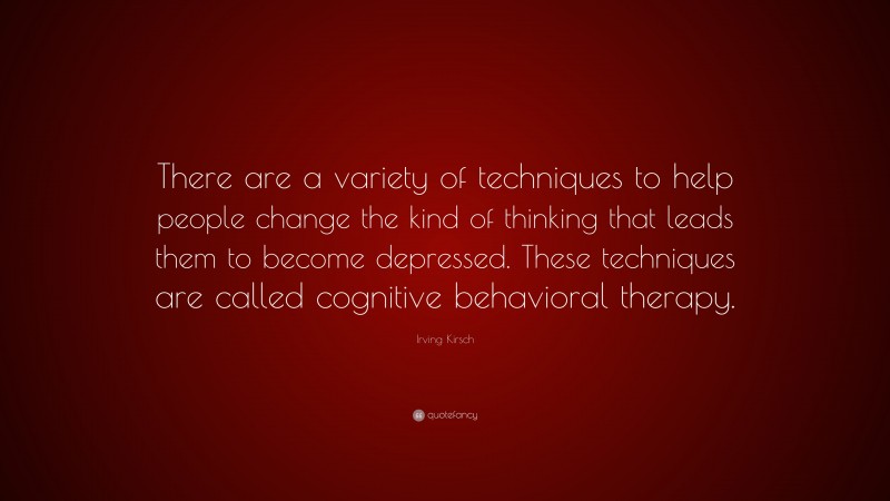 Irving Kirsch Quote: “There are a variety of techniques to help people change the kind of thinking that leads them to become depressed. These techniques are called cognitive behavioral therapy.”