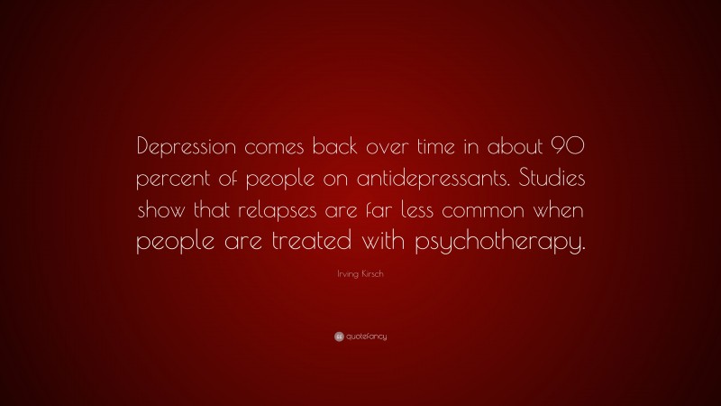 Irving Kirsch Quote: “Depression comes back over time in about 90 percent of people on antidepressants. Studies show that relapses are far less common when people are treated with psychotherapy.”