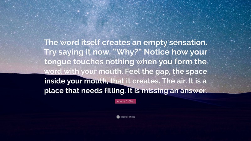 Arlene J. Chai Quote: “The word itself creates an empty sensation. Try saying it now. “Why?” Notice how your tongue touches nothing when you form the word with your mouth. Feel the gap, the space inside your mouth, that it creates. The air. It is a place that needs filling. It is missing an answer.”