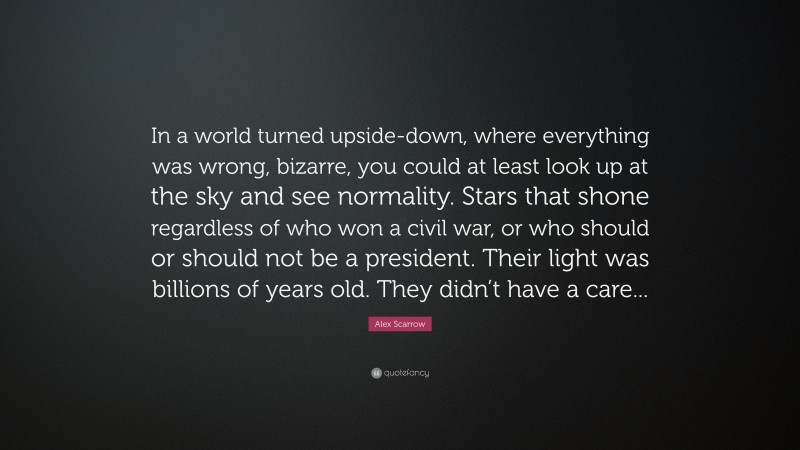 Alex Scarrow Quote: “In a world turned upside-down, where everything was wrong, bizarre, you could at least look up at the sky and see normality. Stars that shone regardless of who won a civil war, or who should or should not be a president. Their light was billions of years old. They didn’t have a care...”