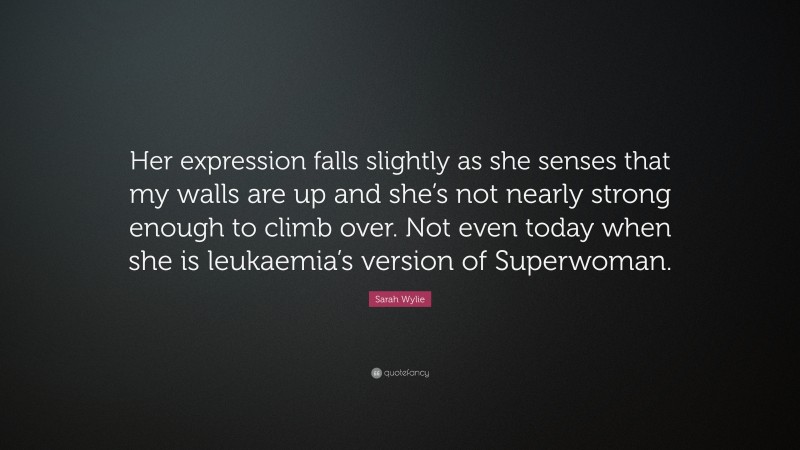Sarah Wylie Quote: “Her expression falls slightly as she senses that my walls are up and she’s not nearly strong enough to climb over. Not even today when she is leukaemia’s version of Superwoman.”