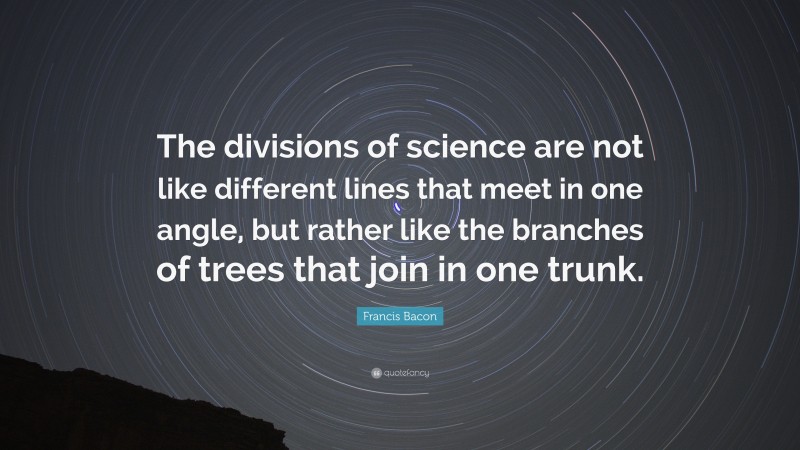 Francis Bacon Quote: “The divisions of science are not like different lines that meet in one angle, but rather like the branches of trees that join in one trunk.”