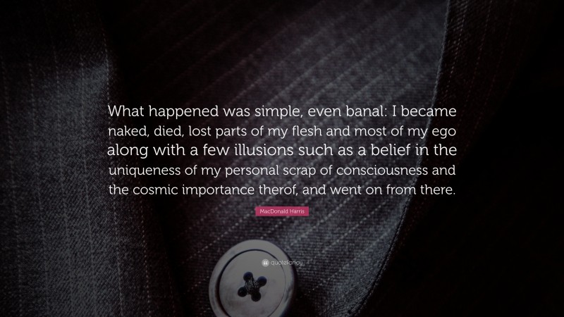 MacDonald Harris Quote: “What happened was simple, even banal: I became naked, died, lost parts of my flesh and most of my ego along with a few illusions such as a belief in the uniqueness of my personal scrap of consciousness and the cosmic importance therof, and went on from there.”