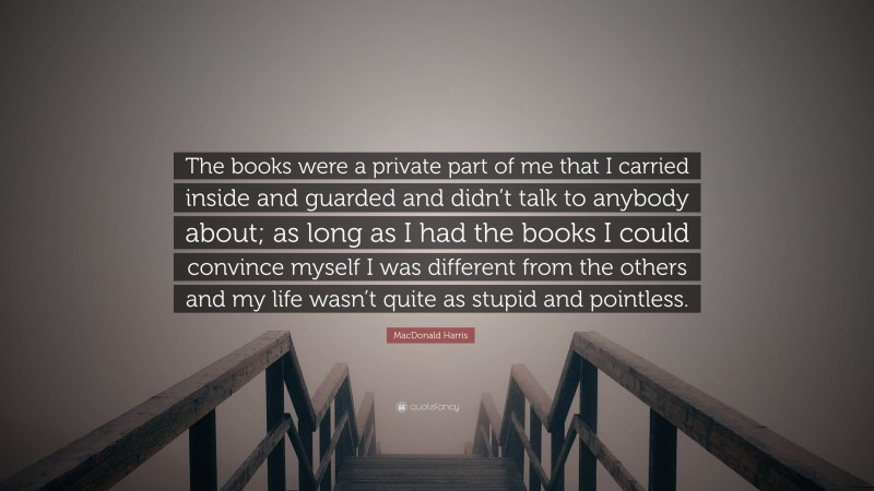 MacDonald Harris Quote: “The books were a private part of me that I carried inside and guarded and didn’t talk to anybody about; as long as I had the books I could convince myself I was different from the others and my life wasn’t quite as stupid and pointless.”