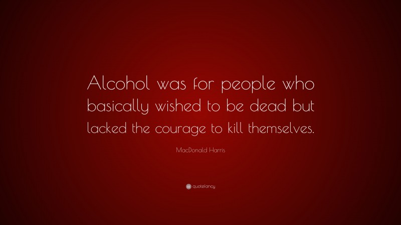 MacDonald Harris Quote: “Alcohol was for people who basically wished to be dead but lacked the courage to kill themselves.”