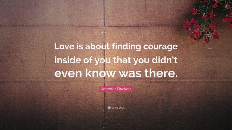 Jennifer Flackett Quote: “Love is about finding courage inside of you that you didn’t even know was there.”