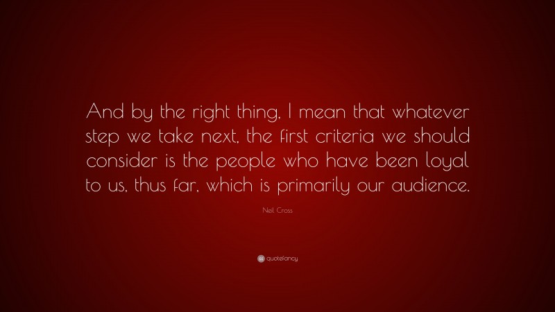 Neil Cross Quote: “And by the right thing, I mean that whatever step we take next, the first criteria we should consider is the people who have been loyal to us, thus far, which is primarily our audience.”