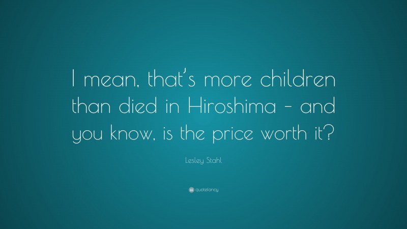 Lesley Stahl Quote: “I mean, that’s more children than died in Hiroshima – and you know, is the price worth it?”