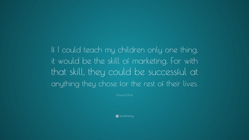 Howard Ruff Quote: “If I could teach my children only one thing, it would be the skill of marketing. For with that skill, they could be successful at anything they chose for the rest of their lives.”