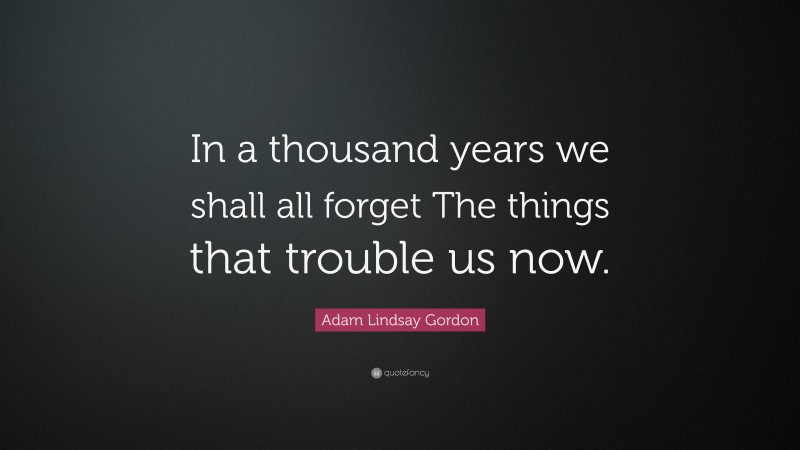 Adam Lindsay Gordon Quote: “In a thousand years we shall all forget The things that trouble us now.”