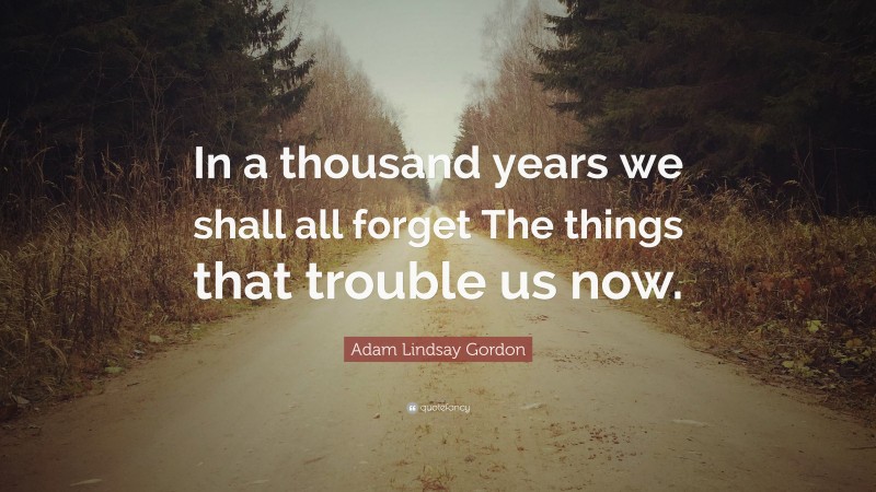 Adam Lindsay Gordon Quote: “In a thousand years we shall all forget The things that trouble us now.”