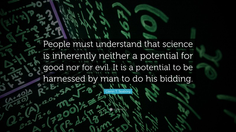 Glenn T. Seaborg Quote: “People must understand that science is inherently neither a potential for good nor for evil. It is a potential to be harnessed by man to do his bidding.”