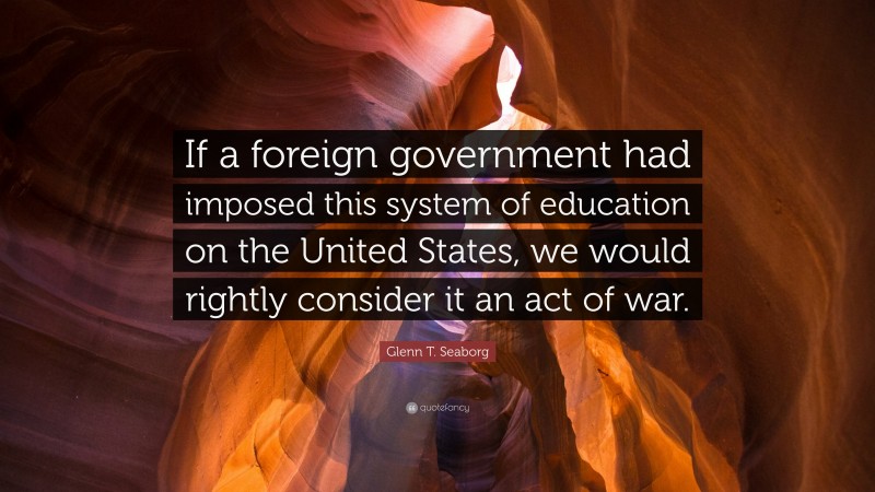 Glenn T. Seaborg Quote: “If a foreign government had imposed this system of education on the United States, we would rightly consider it an act of war.”