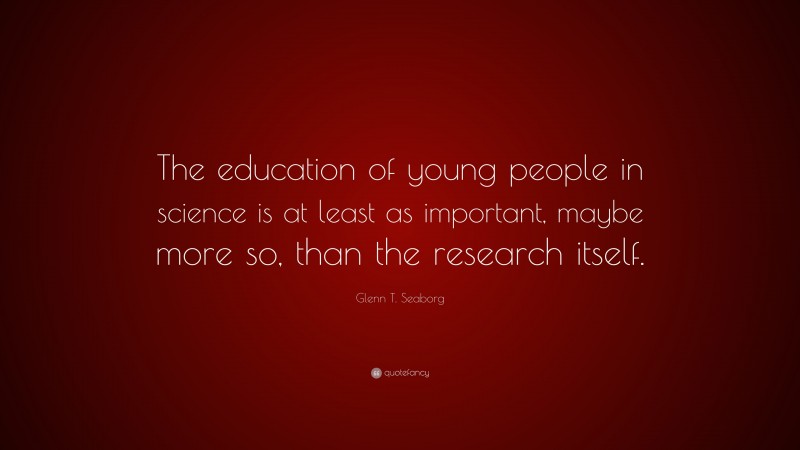 Glenn T. Seaborg Quote: “The education of young people in science is at least as important, maybe more so, than the research itself.”