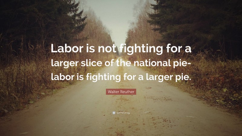 Walter Reuther Quote: “Labor is not fighting for a larger slice of the national pie-labor is fighting for a larger pie.”