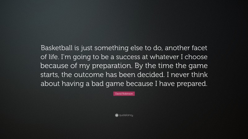 David Robinson Quote: “Basketball is just something else to do, another facet of life. I’m going to be a success at whatever I choose because of my preparation. By the time the game starts, the outcome has been decided. I never think about having a bad game because I have prepared.”