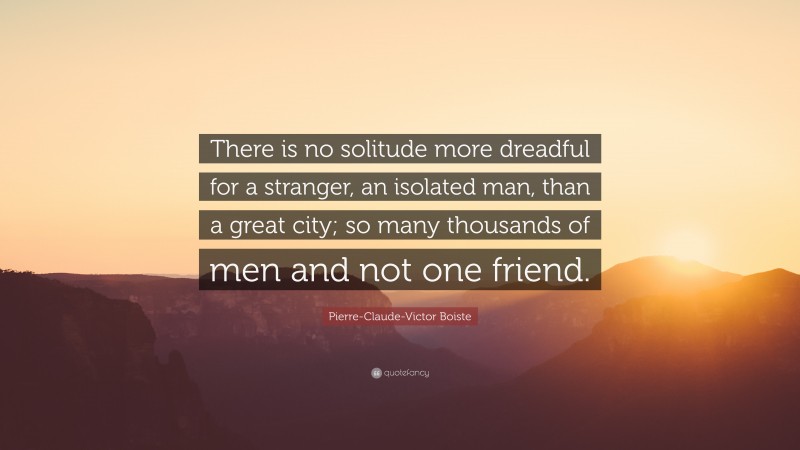 Pierre-Claude-Victor Boiste Quote: “There is no solitude more dreadful for a stranger, an isolated man, than a great city; so many thousands of men and not one friend.”