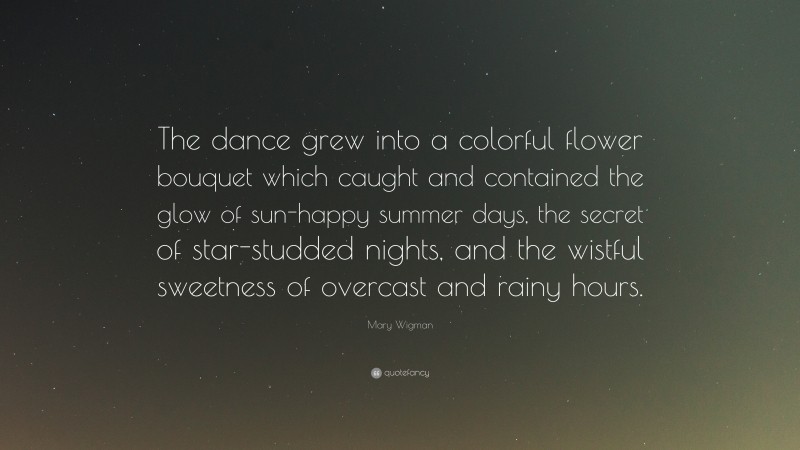 Mary Wigman Quote: “The dance grew into a colorful flower bouquet which caught and contained the glow of sun-happy summer days, the secret of star-studded nights, and the wistful sweetness of overcast and rainy hours.”