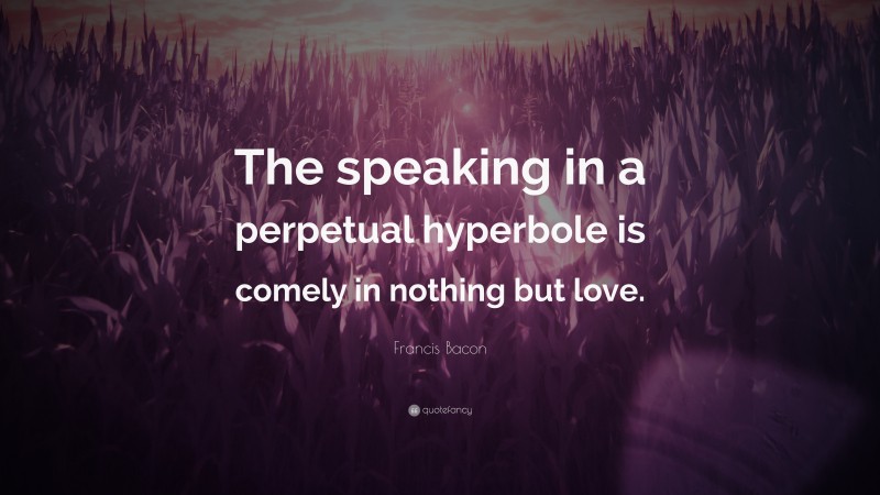 Francis Bacon Quote: “The speaking in a perpetual hyperbole is comely in nothing but love.”