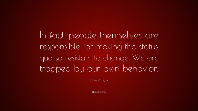 Chris Argyris Quote: “In fact, people themselves are responsible for making the status quo so resistant to change. We are trapped by our own behavior.”