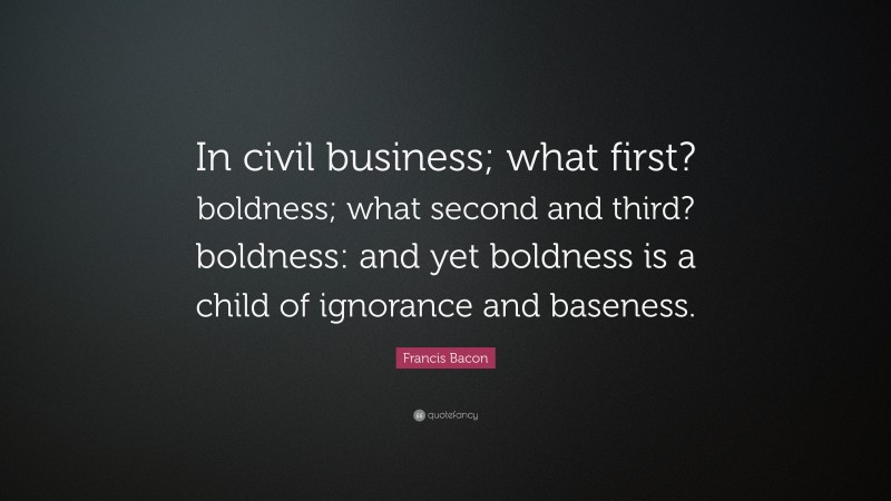 Francis Bacon Quote: “In civil business; what first? boldness; what second and third? boldness: and yet boldness is a child of ignorance and baseness.”