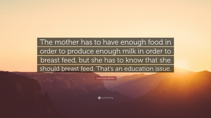Catherine Bertini Quote: “The mother has to have enough food in order to produce enough milk in order to breast feed, but she has to know that she should breast feed. That’s an education issue.”