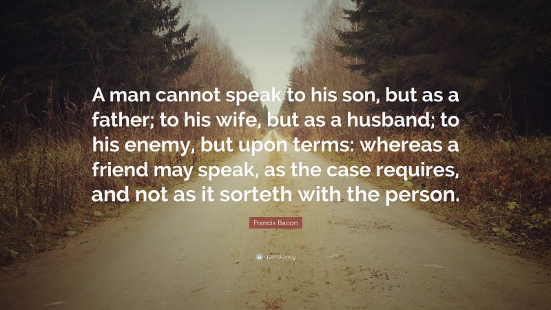 Francis Bacon Quote: “A man cannot speak to his son, but as a father; to his wife, but as a husband; to his enemy, but upon terms: whereas a friend may speak, as the case requires, and not as it sorteth with the person.”